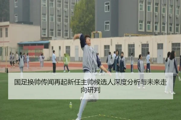 国足换帅传闻再起新任主帅候选人深度分析与未来走向研判